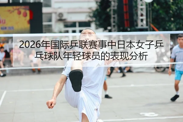 2026年国际乒联赛事中日本女子乒乓球队年轻球员的表现分析