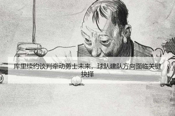 库里续约谈判牵动勇士未来，球队建队方向面临关键抉择