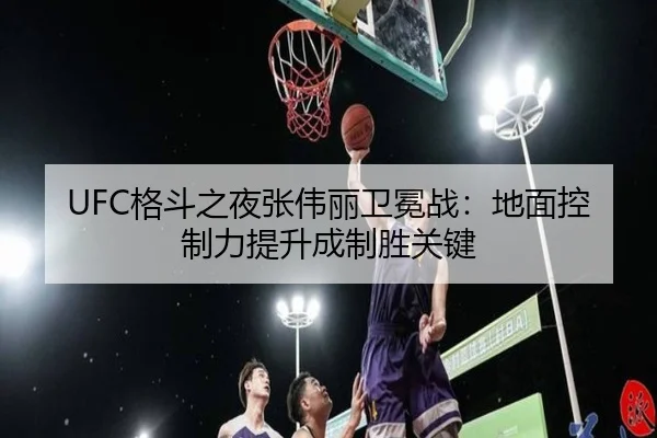 UFC格斗之夜张伟丽卫冕战：地面控制力提升成制胜关键